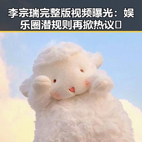 李宗瑞完整版视频曝光：娱乐圈潜规则再掀热议🔥